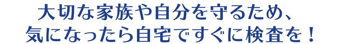 大切な家族や自分を守るため、気になったら自宅ですぐに検査を!