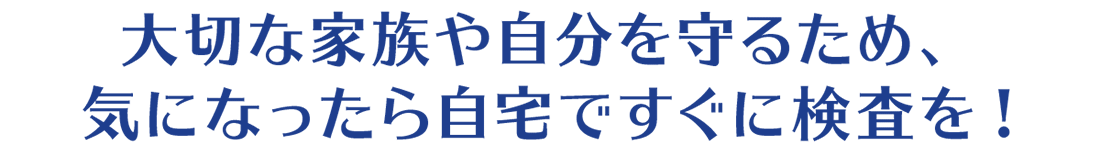 大切な家族や自分を守るため、気になったら自宅ですぐに検査を！